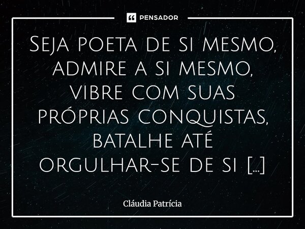 Seja poeta de si mesmo, admire a si⁠ mesmo, vibre com suas próprias conquistas, batalhe até orgulhar-se de si mesmo.... Frase de Cláudia Patrícia.