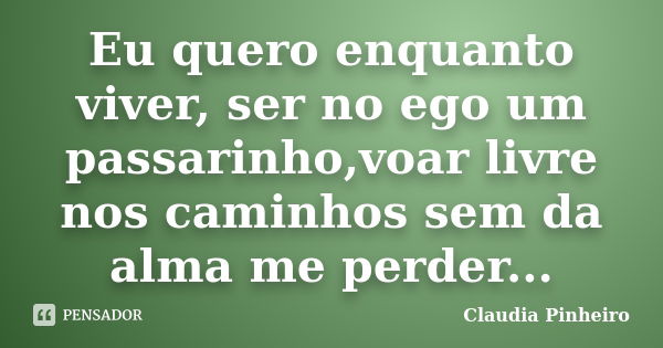 Eu quero enquanto viver, ser no ego um passarinho,voar livre nos caminhos sem da alma me perder...... Frase de Claudia Pinheiro.