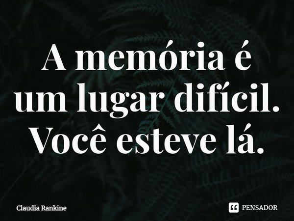 ⁠A memória é um lugar difícil. Você esteve lá.... Frase de Claudia Rankine.