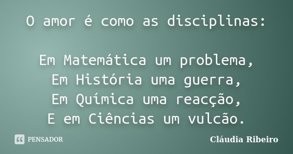 O amor é como as disciplinas: Em Matemática um problema, Em História uma guerra, Em Química uma reacção, E em Ciências um vulcão.... Frase de Cláudia Ribeiro.