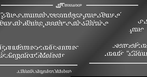 " Que o mundo reconheça que Deus é o Deus do Reino, poder e da Glória e que sem ele não podemos e não somos nada " Cláudia Sanglard Malosto... Frase de Cláudia Sanglard Malosto.