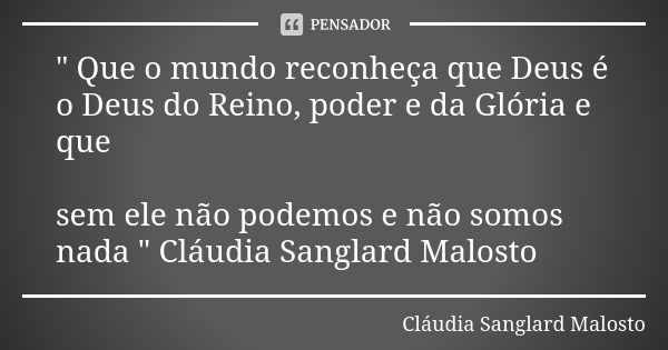 " Que o mundo reconheça que Deus é o Deus do Reino, poder e da Glória e que sem ele não podemos e não somos nada " Cláudia Sanglard Malosto... Frase de Cláudia Sanglard Malosto.