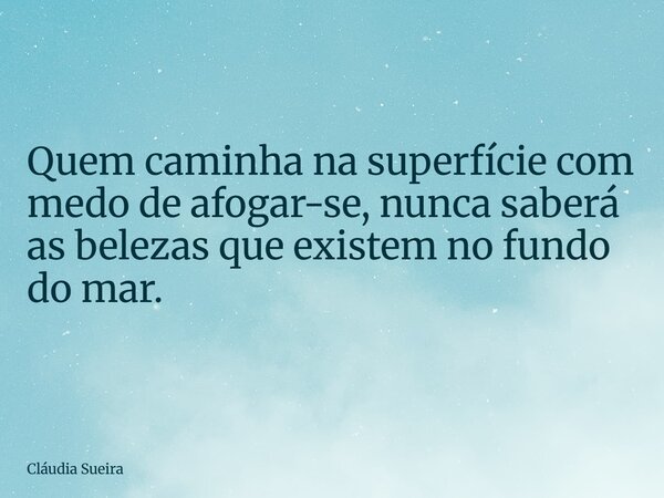 Quem caminha na superfície com medo de afogar-se, nunca saberá as belezas que existem no fundo do mar.... Frase de Cláudia Sueira.