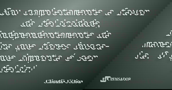 Sou completamente a favor da felicidade, independentemente da maneira que fores busca-la. O que importa é ser feliz!... Frase de Claudia Uchoa.