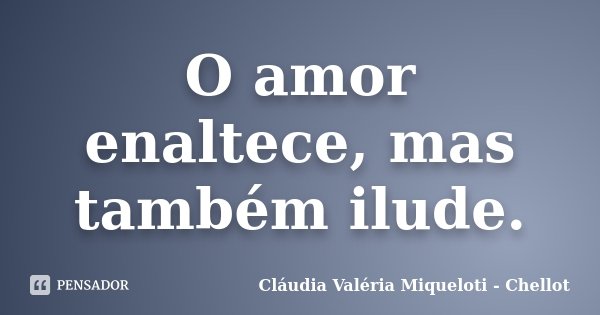 O amor enaltece, mas também ilude.... Frase de Cláudia Valéria Miqueloti - Chellot.
