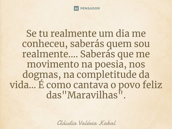 Se tu realmente um dia me conheceu, saberás quem sou realmente.... Saberás que me movimento na poesia, nos dogmas, na completitude da vida... É como cantava o p... Frase de Cláudia Valéria Kakal.