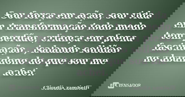 Sou força em ação, sou vida em transformação todo medo tem perdão, criança em plena fascinação , isalando solidão no abandono do que sou me achei.... Frase de Claudia zambelli.