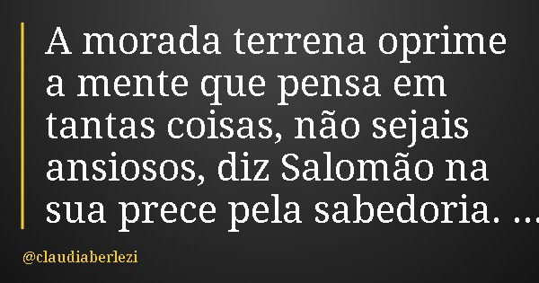 A morada terrena oprime a mente que pensa em tantas coisas, não sejais ansiosos, diz Salomão na sua prece pela sabedoria.... Frase de claudiaberlezi.