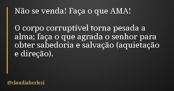 Não se venda! Faça o que AMA! O corpo corruptível torna pesada a alma; faça o que agrada o senhor para obter sabedoria e salvação (aquietação e direção).... Frase de claudiaberlezi.