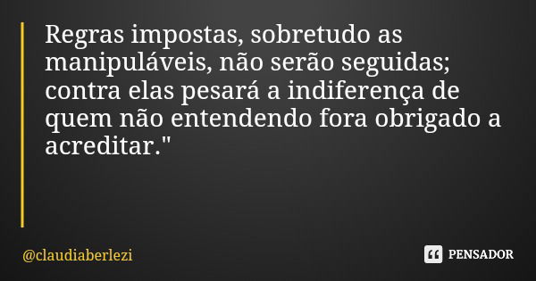 Regras impostas, sobretudo as manipuláveis, não serão seguidas; contra elas pesará a indiferença de quem não entendendo fora obrigado a acreditar."... Frase de claudiaberlezi.