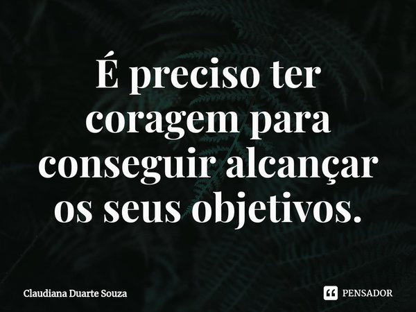 ⁠É preciso ter coragem para conseguir alcançar os seus objetivos.... Frase de Claudiana Duarte Souza.