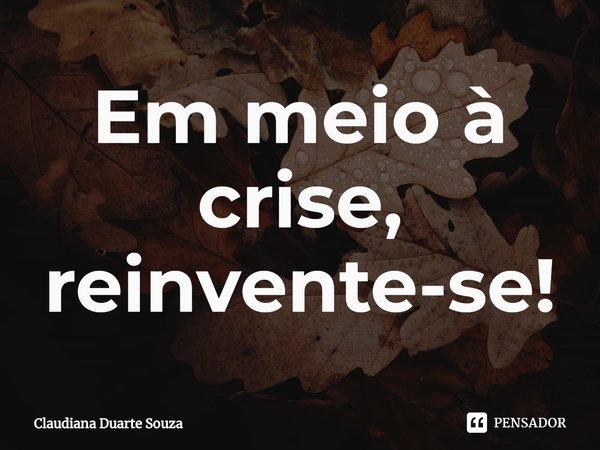 ⁠Em meio à crise, reinvente-se!... Frase de Claudiana Duarte Souza.