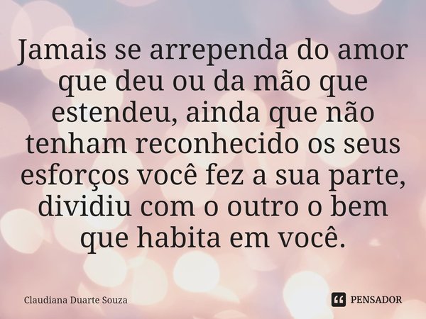 ⁠Jamais se arrependa do amor que deu ou da mão que estendeu, ainda que não tenham reconhecido os seus esforços você fez a sua parte, dividiu com o outro o bem q... Frase de Claudiana Duarte Souza.