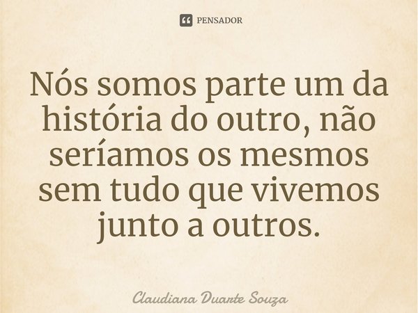 ⁠Nós somos parte um da história do outro, não seríamos os mesmos sem tudo que vivemos junto a outros.... Frase de Claudiana Duarte Souza.