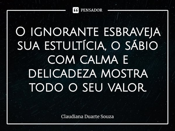 ⁠O ignorante esbraveja sua estultícia, o sábio com calma e delicadeza mostra todo o seu valor.... Frase de Claudiana Duarte Souza.