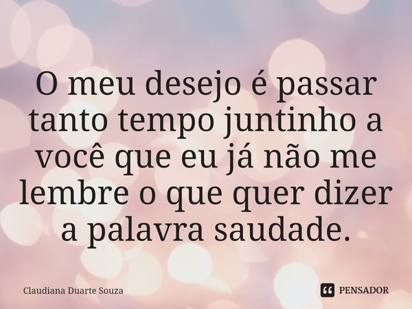 ⁠O meu desejo é passar tanto tempo juntinho a você que eu já não me lembre o que quer dizer a palavra saudade.... Frase de Claudiana Duarte Souza.