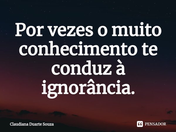 ⁠Por vezes o muito conhecimento te conduz à ignorância.... Frase de Claudiana Duarte Souza.