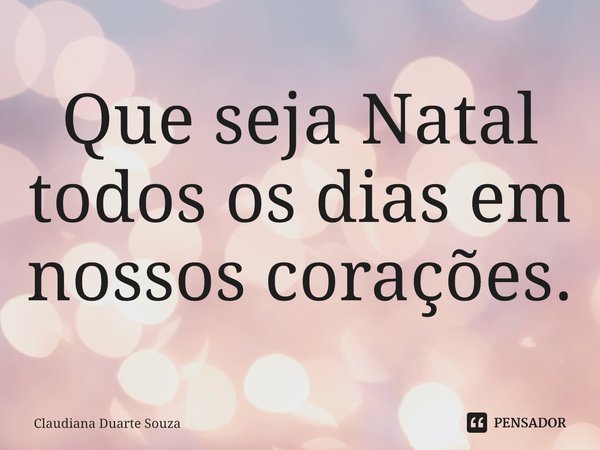 ⁠Que seja Natal todos os dias em nossos corações.... Frase de Claudiana Duarte Souza.