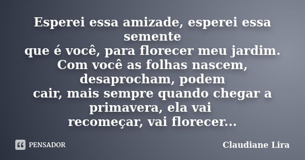 Esperei essa amizade, esperei essa semente que é você, para florecer meu jardim. Com você as folhas nascem, desaprocham, podem cair, mais sempre quando chegar a... Frase de Claudiane Lira.