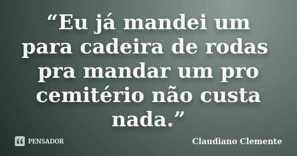 “Eu já mandei um para cadeira de rodas pra mandar um pro cemitério não custa nada.”... Frase de Claudiano Clemente.