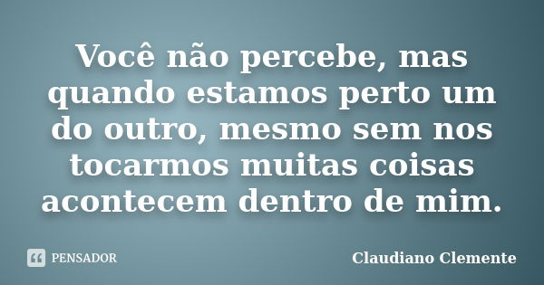 Você não percebe, mas quando estamos perto um do outro, mesmo sem nos tocarmos muitas coisas acontecem dentro de mim.... Frase de Claudiano Clemente.