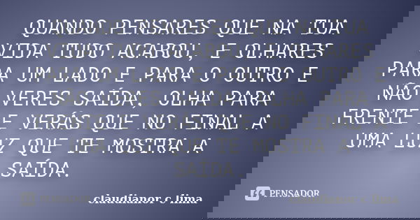 QUANDO PENSARES QUE NA TUA VIDA TUDO ACABOU, E OLHARES PARA UM LADO E PARA O OUTRO E NÃO VERES SAÍDA, OLHA PARA FRENTE E VERÁS QUE NO FINAL A UMA LUZ QUE TE MOS... Frase de claudianor c lima.