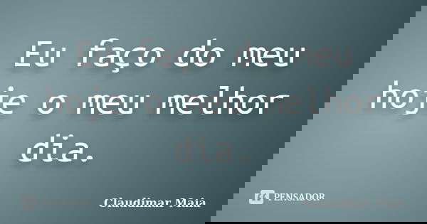 Eu faço do meu hoje o meu melhor dia.... Frase de Claudimar Maia.