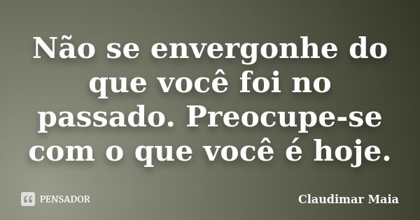 Não se envergonhe do que você foi no passado. Preocupe-se com o que você é hoje.... Frase de Claudimar Maia.