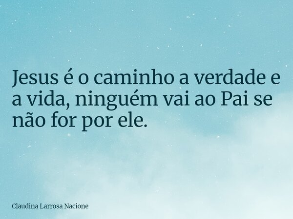 Jesusé o caminho a verdade e a vida, ninguém vai ao Pai se não for por ele.... Frase de Claudina Larrosa Nacione.