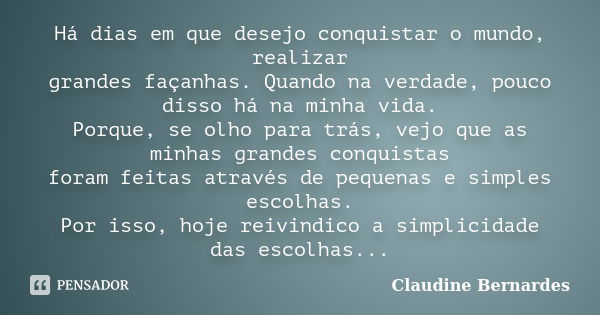 Há dias em que desejo conquistar o mundo, realizar grandes façanhas. Quando na verdade, pouco disso há na minha vida. Porque, se olho para trás, vejo que as min... Frase de Claudine Bernardes.