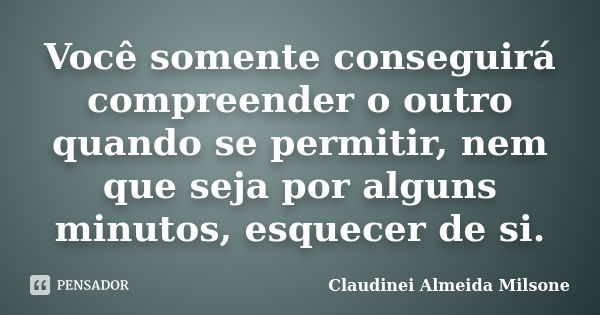 Você somente conseguirá compreender o outro quando se permitir, nem que seja por alguns minutos, esquecer de si.... Frase de Claudinei Almeida Milsone.