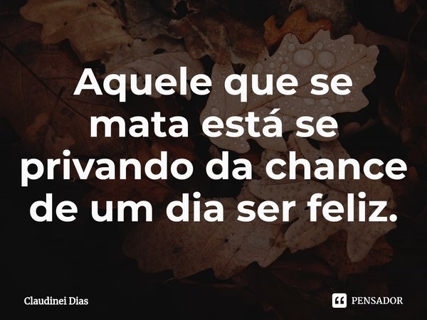 ⁠Aquele que se mata está se privando da chance de um dia ser feliz.... Frase de Claudinei Dias.