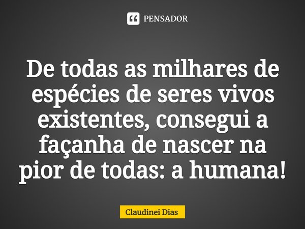 ⁠De todas as milhares de espécies de seres vivos existentes, consegui a façanha de nascer na pior de todas: a humana!... Frase de Claudinei Dias.