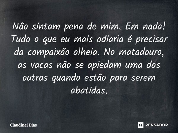 ⁠Não sintam pena de mim. Em nada! Tudo o que eu mais odiaria é precisar da compaixão alheia. No matadouro, as vacas não se apiedam uma das outras quando estão p... Frase de Claudinei Dias.