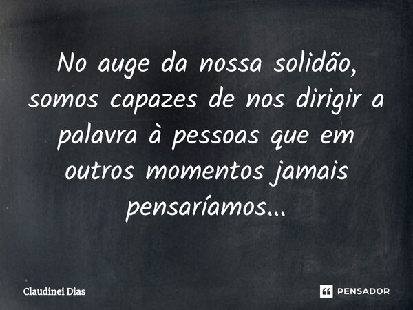 ⁠No auge da nossa solidão, somos capazes de nos dirigir a palavra à pessoas que em outros momentos jamais pensaríamos...... Frase de Claudinei Dias.