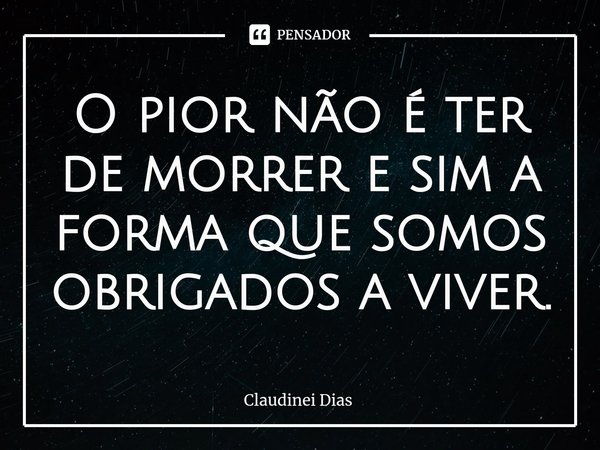 ⁠O pior não é ter de morrer e sim a forma que somos obrigados a viver.... Frase de Claudinei Dias.