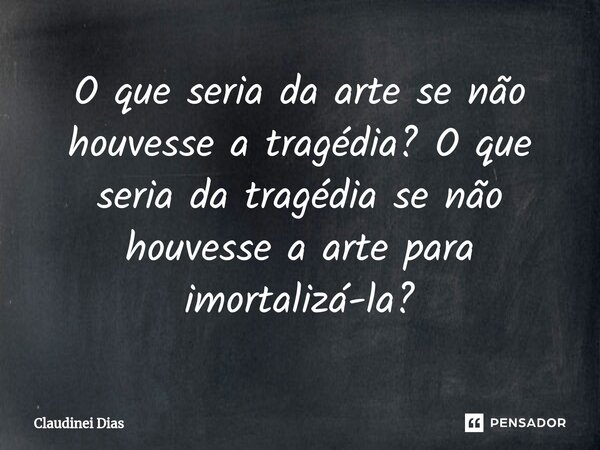 ⁠O que seria da arte se não houvesse a tragédia? O que seria da tragédia se não houvesse a arte para imortalizá-la?... Frase de Claudinei Dias.