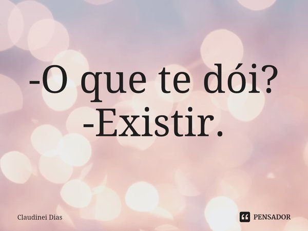 ⁠-O que te dói?
-Existir.... Frase de Claudinei Dias.