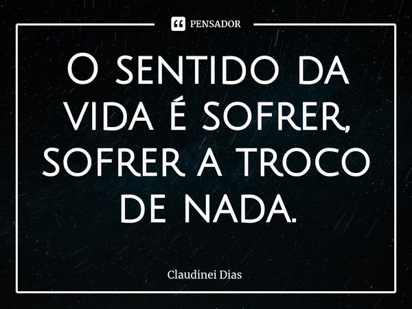 ⁠O sentido da vida é sofrer, sofrer a troco de nada.... Frase de Claudinei Dias.
