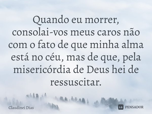 ⁠⁠Quando eu morrer, consolai-vos meus caros não com o fato de que minha alma está no céu, mas de que, pela misericórdia de Deus hei de ressuscitar.... Frase de Claudinei Dias.