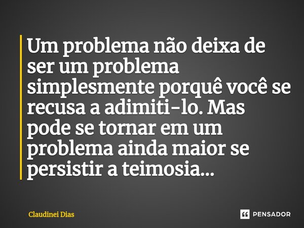 ⁠Um problema não deixa de ser um problema simplesmente porquê você se recusa a adimiti-lo. Mas pode se tornar em um problema ainda maior se persistir a teimosia... Frase de Claudinei Dias.
