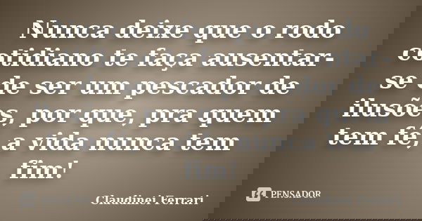 Nunca deixe que o rodo cotidiano te faça ausentar-se de ser um pescador de ilusões, por que, pra quem tem fé, a vida nunca tem fim!... Frase de Claudinei Ferrari.