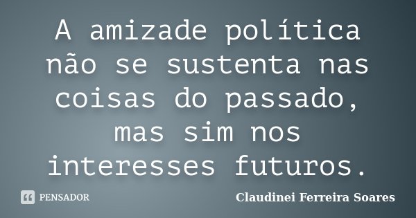 A amizade política não se sustenta nas coisas do passado, mas sim nos interesses futuros.... Frase de Claudinei Ferreira Soares.