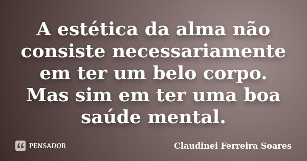 A estética da alma não consiste necessariamente em ter um belo corpo. Mas sim em ter uma boa saúde mental.... Frase de Claudinei Ferreira Soares.