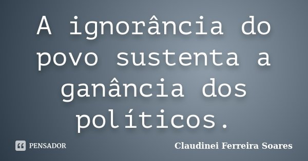 A ignorância do povo sustenta a ganância dos políticos.... Frase de Claudinei Ferreira Soares.