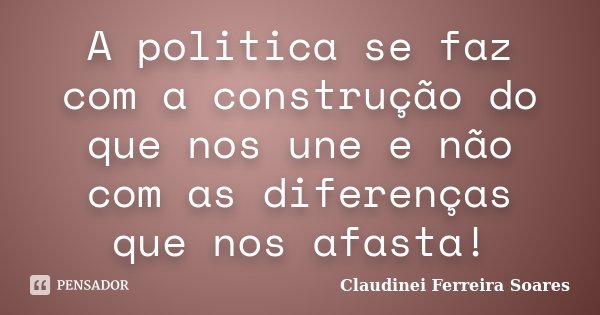 A politica se faz com a construção do que nos une e não com as diferenças que nos afasta!... Frase de Claudinei Ferreira Soares.
