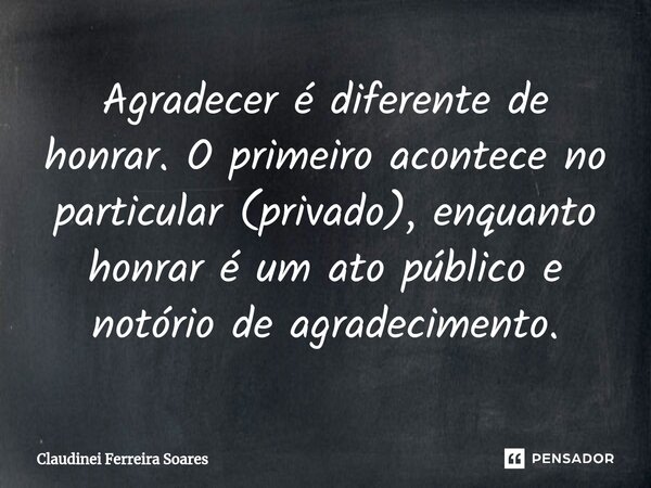 ⁠Agradecer é diferente de honrar. O primeiro acontece no particular (privado), enquanto honrar é um ato público e notório de agradecimento.... Frase de Claudinei Ferreira Soares.