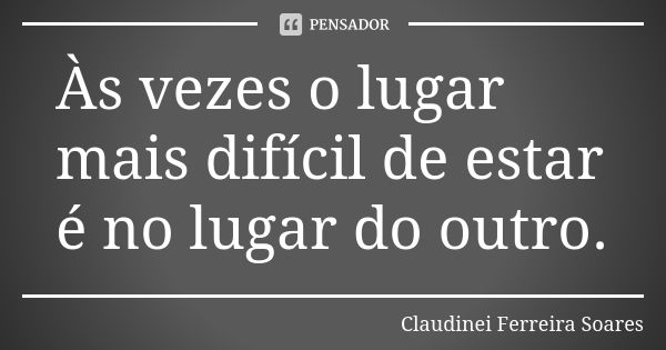 Às vezes o lugar mais difícil de estar é no lugar do outro.... Frase de Claudinei Ferreira Soares.