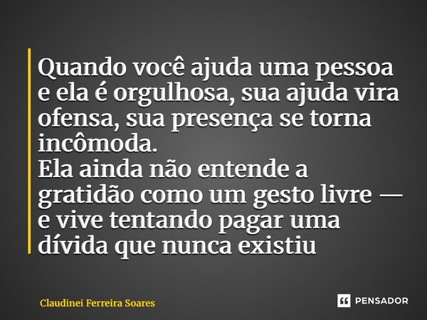 Quando você ajuda uma pessoa e ela é orgulhosa, sua ajuda vira ofensa, sua presença se torna incômoda. Ela ainda não entende a gratidão como um gesto livre — e... Frase de Claudinei Ferreira Soares.
