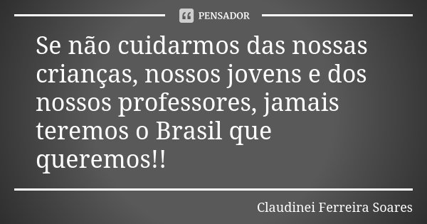 Se não cuidarmos das nossas crianças, nossos jovens e dos nossos professores, jamais teremos o Brasil que queremos!!... Frase de Claudinei Ferreira Soares.